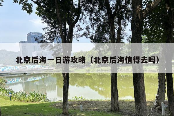 北京后海一日游攻略（北京后海值得去吗）