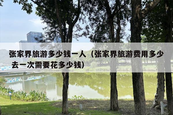 张家界旅游多少钱一人（张家界旅游费用多少 去一次需要花多少钱）