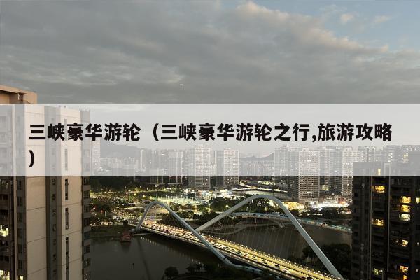 三峡豪华游轮（三峡豪华游轮之行,旅游攻略）