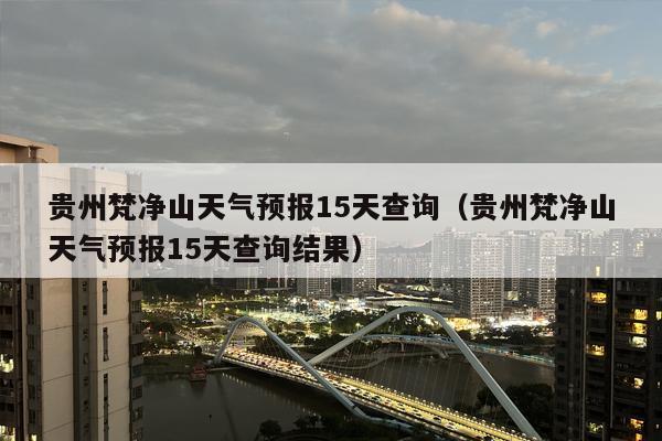 贵州梵净山天气预报15天查询（贵州梵净山天气预报15天查询结果）