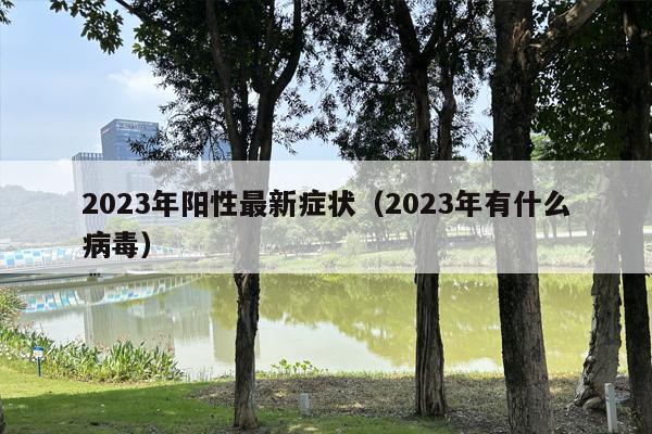 2023年阳性最新症状（2023年有什么病毒）