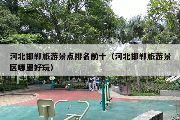 河北邯郸旅游景点排名前十（河北邯郸旅游景区哪里好玩）