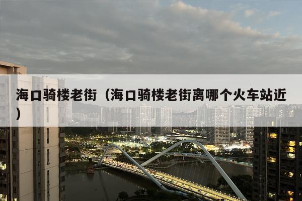 海口骑楼老街（海口骑楼老街离哪个火车站近）
