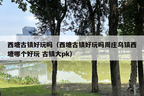 西塘古镇好玩吗（西塘古镇好玩吗周庄乌镇西塘哪个好玩 古镇大pk）