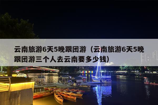 云南旅游6天5晚跟团游（云南旅游6天5晚跟团游三个人去云南要多少钱）