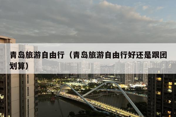 青岛旅游自由行（青岛旅游自由行好还是跟团划算）