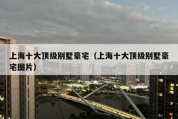 上海十大顶级别墅豪宅（上海十大顶级别墅豪宅图片）