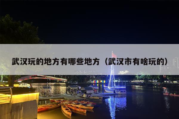 武汉玩的地方有哪些地方（武汉市有啥玩的）