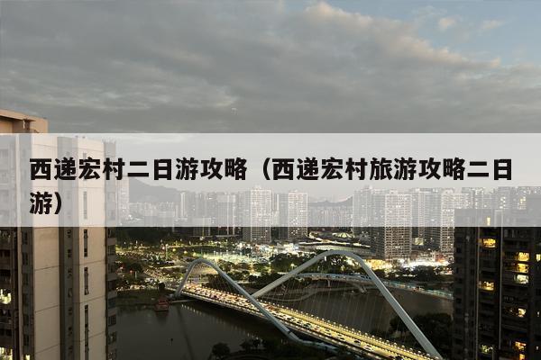 西递宏村二日游攻略（西递宏村旅游攻略二日游）