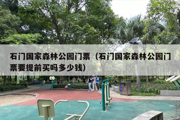 石门国家森林公园门票（石门国家森林公园门票要提前买吗多少钱）