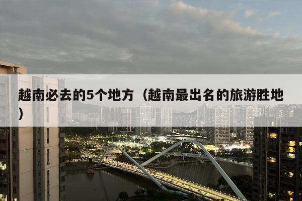 越南必去的5个地方（越南最出名的旅游胜地）