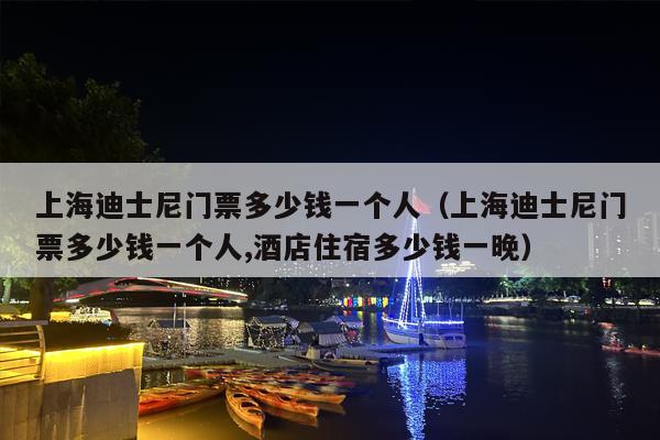 上海迪士尼门票多少钱一个人（上海迪士尼门票多少钱一个人,酒店住宿多少钱一晚）