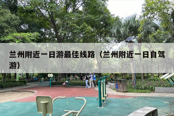 兰州附近一日游最佳线路（兰州附近一日自驾游）