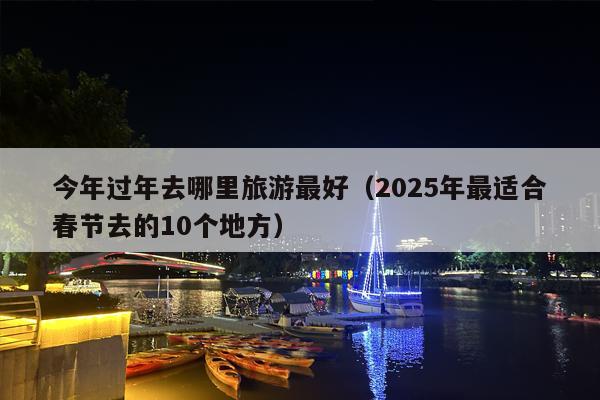 今年过年去哪里旅游最好（2025年最适合春节去的10个地方）