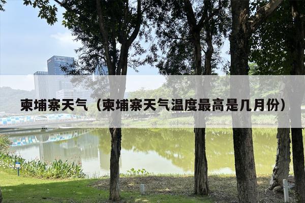 柬埔寨天气（柬埔寨天气温度最高是几月份）