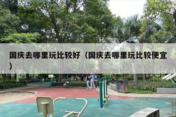 国庆去哪里玩比较好（国庆去哪里玩比较便宜）