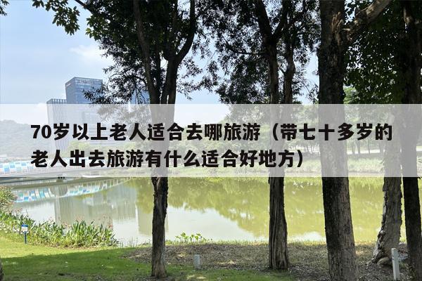 70岁以上老人适合去哪旅游（带七十多岁的老人出去旅游有什么适合好地方）