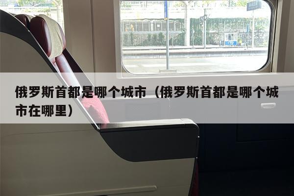 俄罗斯首都是哪个城市（俄罗斯首都是哪个城市在哪里）