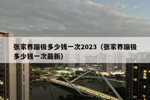 张家界蹦极多少钱一次2023（张家界蹦极多少钱一次最新）