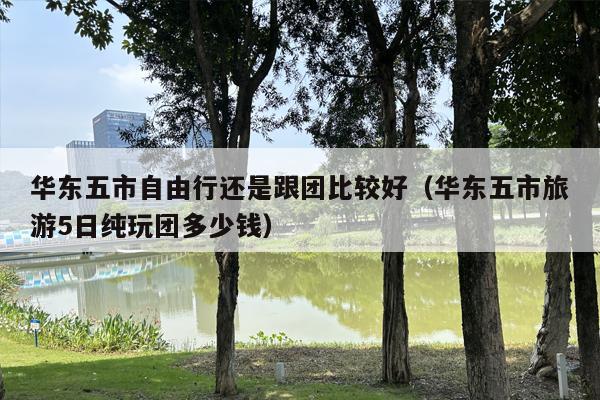 华东五市自由行还是跟团比较好（华东五市旅游5日纯玩团多少钱）