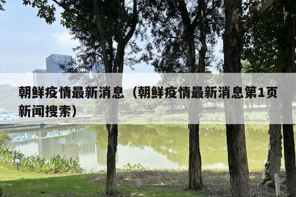 朝鲜疫情最新消息（朝鲜疫情最新消息第1页新闻搜索）