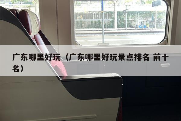 广东哪里好玩（广东哪里好玩景点排名 前十名）