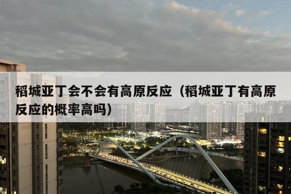 稻城亚丁会不会有高原反应（稻城亚丁有高原反应的概率高吗）