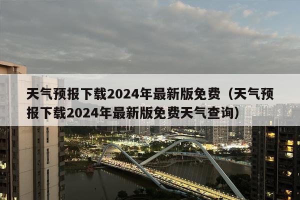 天气预报下载2024年最新版免费（天气预报下载2024年最新版免费天气查询）