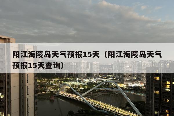 阳江海陵岛天气预报15天（阳江海陵岛天气预报15天查询）