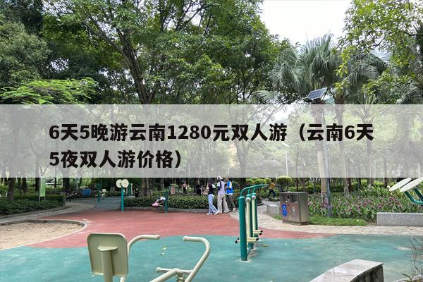 6天5晚游云南1280元双人游（云南6天5夜双人游价格）