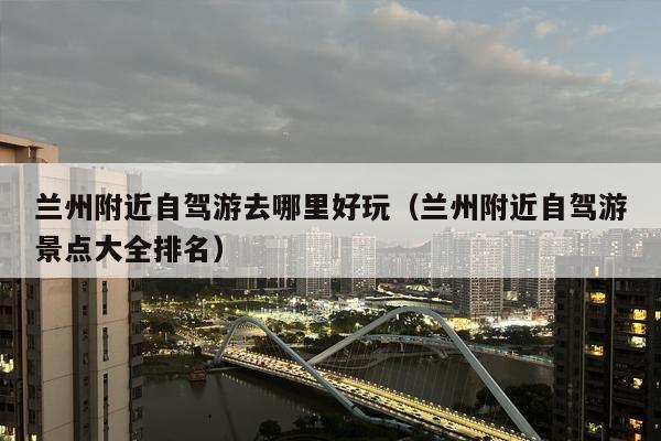 兰州附近自驾游去哪里好玩（兰州附近自驾游景点大全排名）