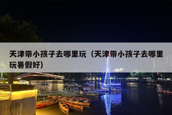 天津带小孩子去哪里玩（天津带小孩子去哪里玩暑假好）