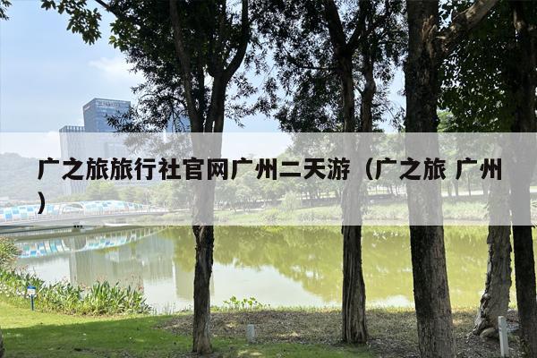 广之旅旅行社官网广州二天游（广之旅 广州）