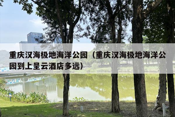 重庆汉海极地海洋公园（重庆汉海极地海洋公园到上呈云酒店多远）