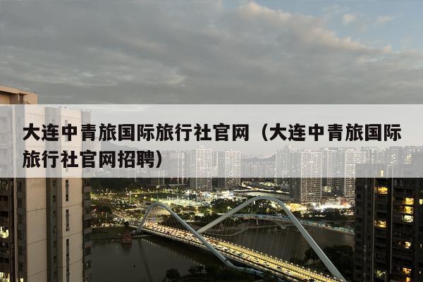 大连中青旅国际旅行社官网（大连中青旅国际旅行社官网招聘）