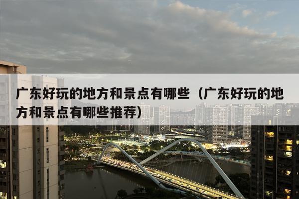 广东好玩的地方和景点有哪些（广东好玩的地方和景点有哪些推荐）