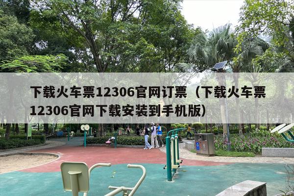 下载火车票12306官网订票（下载火车票12306官网下载安装到手机版）