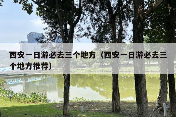 西安一日游必去三个地方（西安一日游必去三个地方推荐）