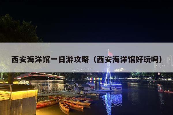 西安海洋馆一日游攻略（西安海洋馆好玩吗）