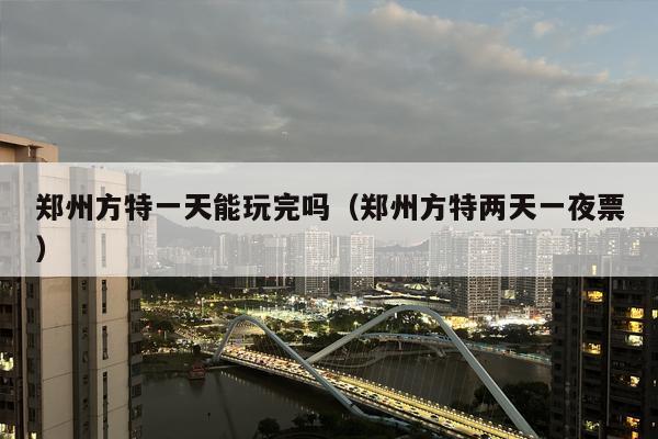 郑州方特一天能玩完吗（郑州方特两天一夜票）