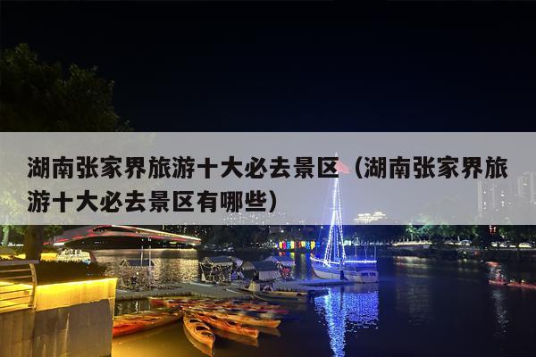 湖南张家界旅游十大必去景区（湖南张家界旅游十大必去景区有哪些）