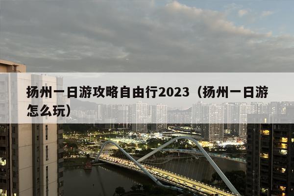扬州一日游攻略自由行2023（扬州一日游怎么玩）