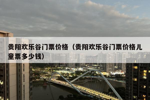 贵阳欢乐谷门票价格（贵阳欢乐谷门票价格儿童票多少钱）