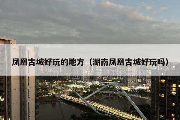 凤凰古城好玩的地方（湖南凤凰古城好玩吗）