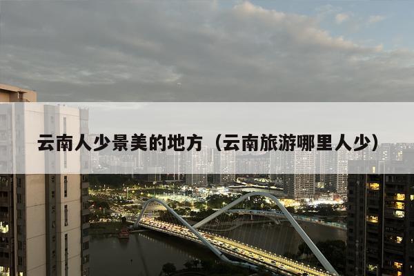 云南人少景美的地方（云南旅游哪里人少）