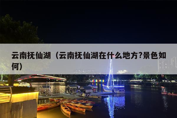 云南抚仙湖（云南抚仙湖在什么地方?景色如何）
