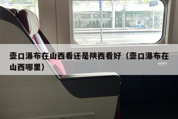 壶口瀑布在山西看还是陕西看好（壶口瀑布在山西哪里）