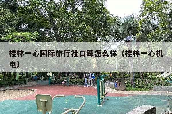 桂林一心国际旅行社口碑怎么样（桂林一心机电）