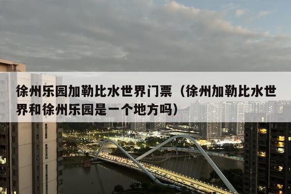 徐州乐园加勒比水世界门票（徐州加勒比水世界和徐州乐园是一个地方吗）