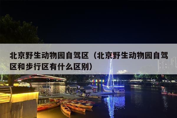 北京野生动物园自驾区（北京野生动物园自驾区和步行区有什么区别）